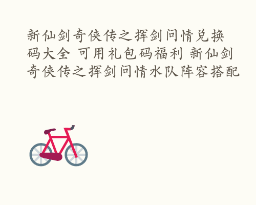 新仙剑奇侠传之挥剑问情兑换码大全 可用礼包码福利 新仙剑奇侠传之挥剑问情水队阵容搭配