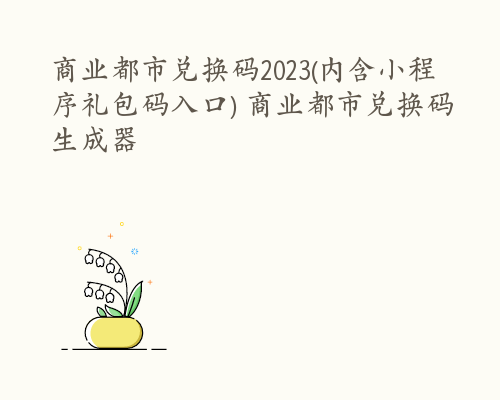 商业都市兑换码2023(内含小程序礼包码入口) 商业都市兑换码生成器