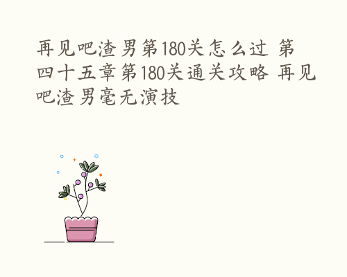 再见吧渣男第180关怎么过 第四十五章第180关通关攻略 再见吧渣男毫无演技