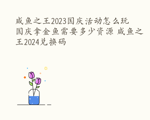 咸鱼之王2023国庆活动怎么玩 国庆拿金鱼需要多少资源 咸鱼之王2024兑换码