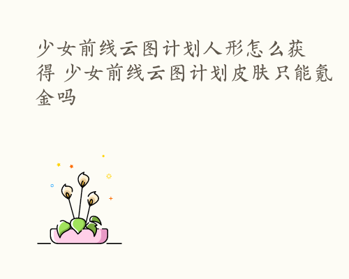 少女前线云图计划人形怎么获得 少女前线云图计划皮肤只能氪金吗