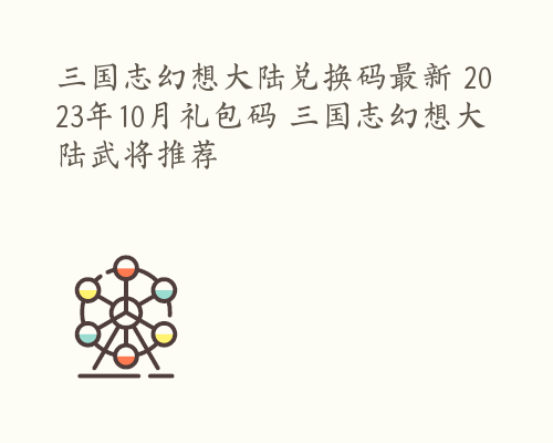 三国志幻想大陆兑换码最新 2023年10月礼包码 三国志幻想大陆武将推荐