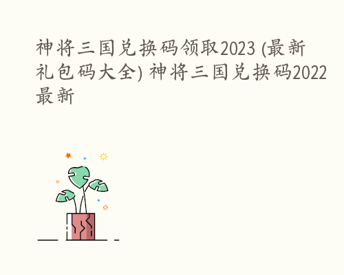 神将三国兑换码领取2023 (最新礼包码大全) 神将三国兑换码2022最新