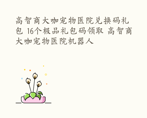 高智商大咖宠物医院兑换码礼包 16个极品礼包码领取 高智商大咖宠物医院机器人