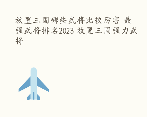 放置三国哪些武将比较厉害 最强武将排名2023 放置三国强力武将