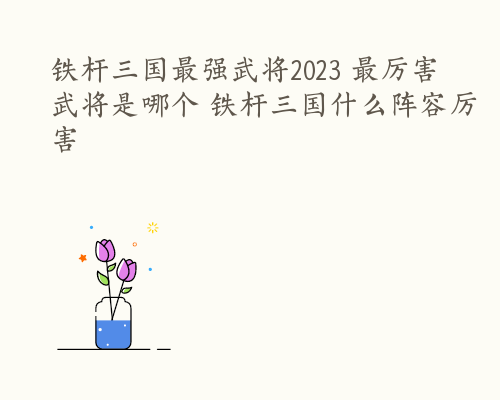 铁杆三国最强武将2023 最厉害武将是哪个 铁杆三国什么阵容厉害