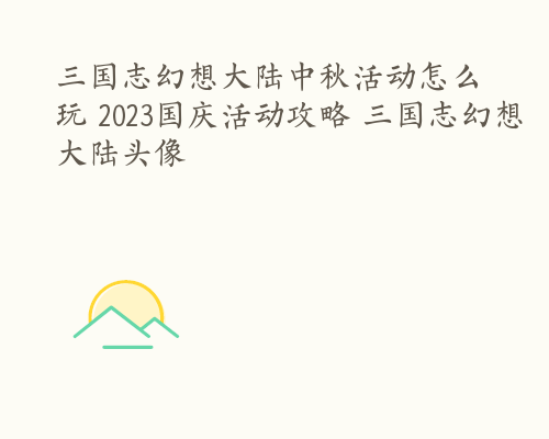 三国志幻想大陆中秋活动怎么玩 2023国庆活动攻略 三国志幻想大陆头像