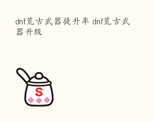 dnf荒古武器提升率 dnf荒古武器升级