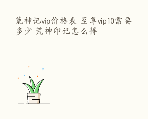 荒神记vip价格表 至尊vip10需要多少 荒神印记怎么得