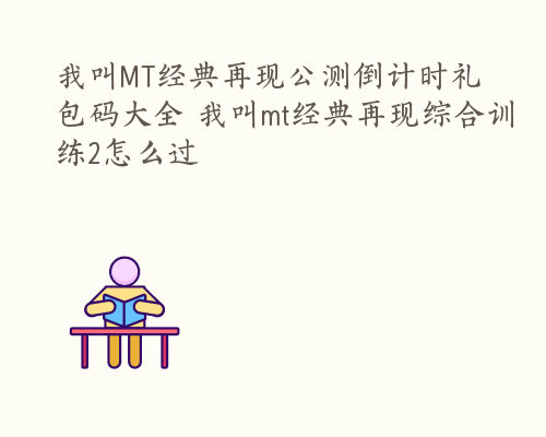 我叫MT经典再现公测倒计时礼包码大全 我叫mt经典再现综合训练2怎么过