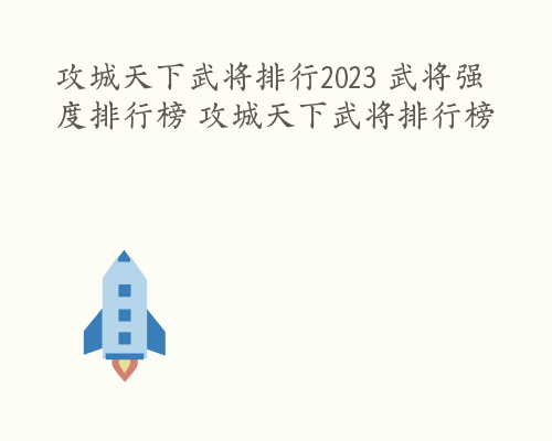 攻城天下武将排行2023 武将强度排行榜 攻城天下武将排行榜