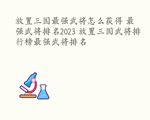 放置三国最强武将怎么获得 最强武将排名2023 放置三国武将排行榜最强武将排名