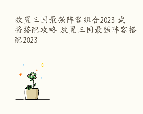 放置三国最强阵容组合2023 武将搭配攻略 放置三国最强阵容搭配2023