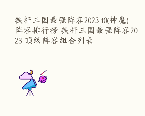 铁杆三国最强阵容2023 t0(神魔)阵容排行榜 铁杆三国最强阵容2023 顶级阵容组合列表