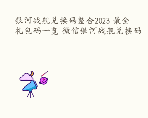 银河战舰兑换码整合2023 最全礼包码一览 微信银河战舰兑换码