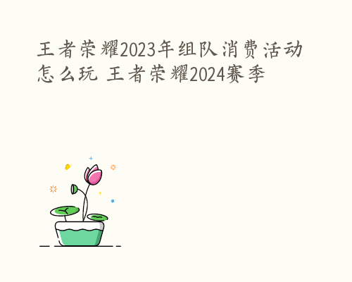 王者荣耀2023年组队消费活动怎么玩 王者荣耀2024赛季