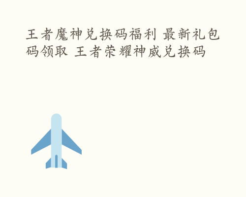 王者魔神兑换码福利 最新礼包码领取 王者荣耀神威兑换码