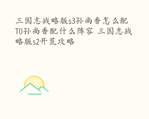 三国志战略版s3孙尚香怎么配 T0孙尚香配什么阵容 三国志战略版s2开荒攻略