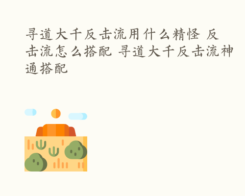 寻道大千反击流用什么精怪 反击流怎么搭配 寻道大千反击流神通搭配