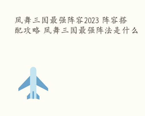 凤舞三国最强阵容2023 阵容搭配攻略 凤舞三国最强阵法是什么