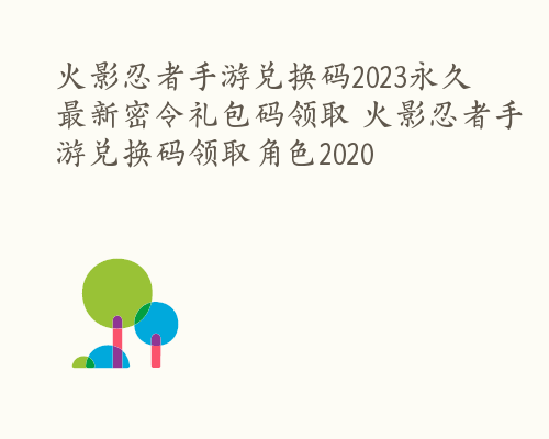 火影忍者手游兑换码2023永久 最新密令礼包码领取 火影忍者手游兑换码领取角色2020