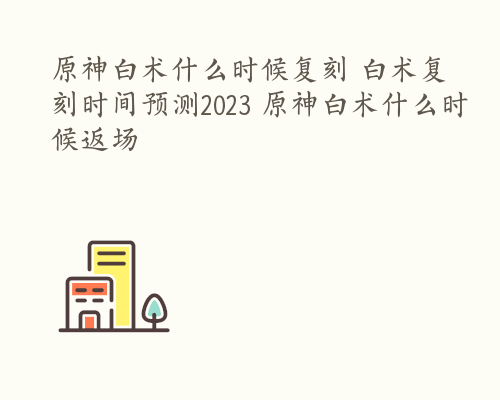 原神白术什么时候复刻 白术复刻时间预测2023 原神白术什么时候返场