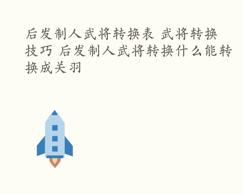 后发制人武将转换表 武将转换技巧 后发制人武将转换什么能转换成关羽