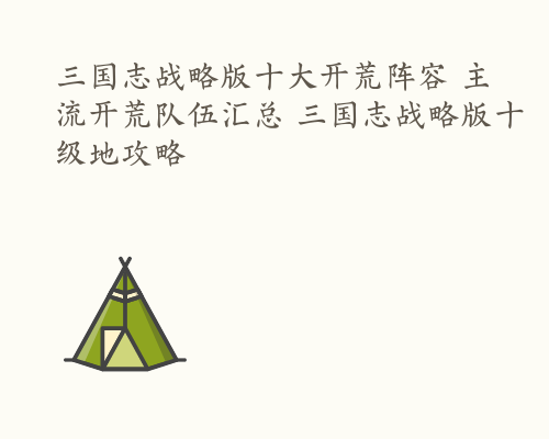 三国志战略版十大开荒阵容 主流开荒队伍汇总 三国志战略版十级地攻略