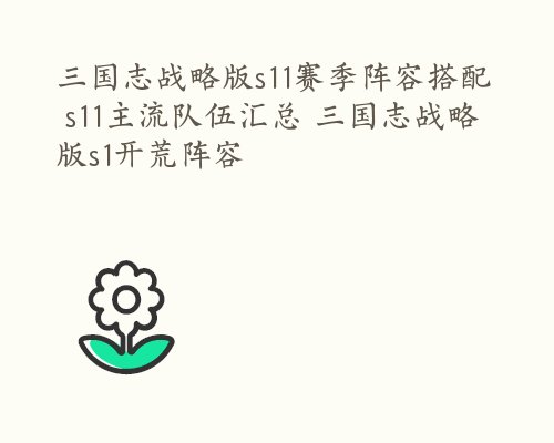 三国志战略版s11赛季阵容搭配 s11主流队伍汇总 三国志战略版s1开荒阵容