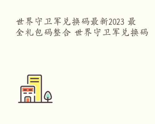 世界守卫军兑换码最新2023 最全礼包码整合 世界守卫军兑换码