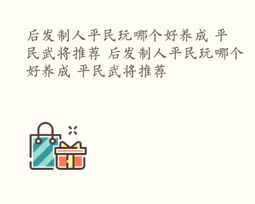 后发制人平民玩哪个好养成 平民武将推荐 后发制人平民玩哪个好养成 平民武将推荐