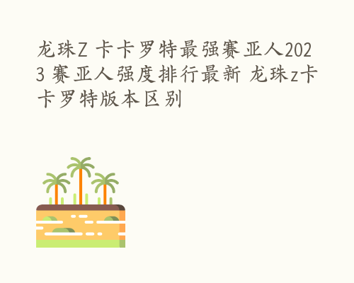 龙珠Z 卡卡罗特最强赛亚人2023 赛亚人强度排行最新 龙珠z卡卡罗特版本区别