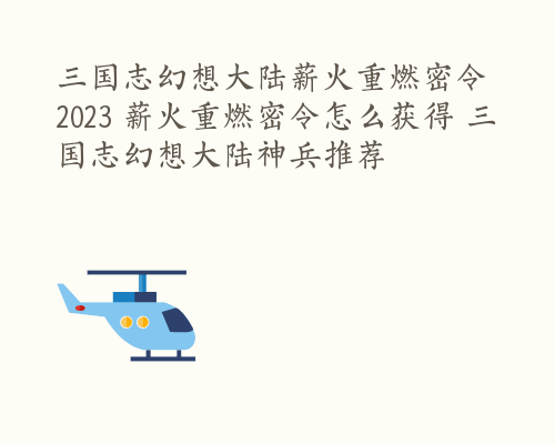 三国志幻想大陆薪火重燃密令2023 薪火重燃密令怎么获得 三国志幻想大陆神兵推荐