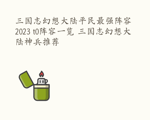 三国志幻想大陆平民最强阵容2023 t0阵容一览 三国志幻想大陆神兵推荐