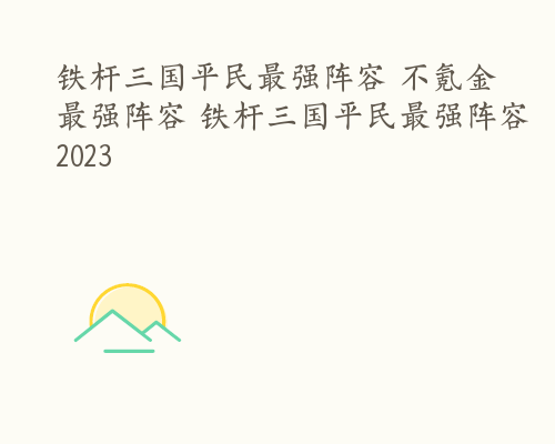 铁杆三国平民最强阵容 不氪金最强阵容 铁杆三国平民最强阵容2023