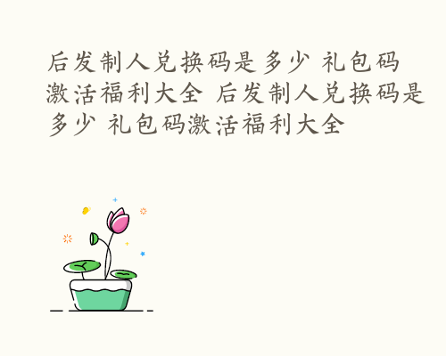 后发制人兑换码是多少 礼包码激活福利大全 后发制人兑换码是多少 礼包码激活福利大全