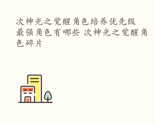 次神光之觉醒角色培养优先级 最强角色有哪些 次神光之觉醒角色碎片