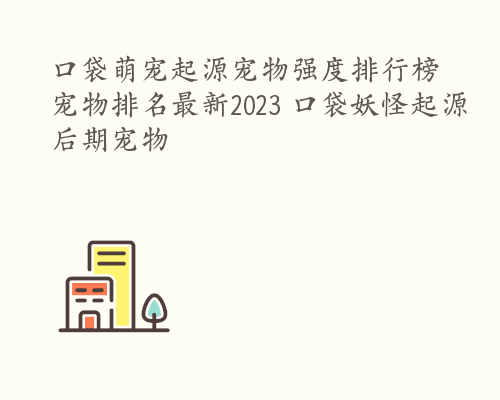 口袋萌宠起源宠物强度排行榜 宠物排名最新2023 口袋妖怪起源后期宠物