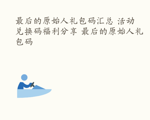 最后的原始人礼包码汇总 活动兑换码福利分享 最后的原始人礼包码