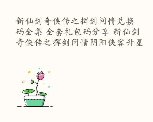 新仙剑奇侠传之挥剑问情兑换码全集 全套礼包码分享 新仙剑奇侠传之挥剑问情阴阳侠客升星