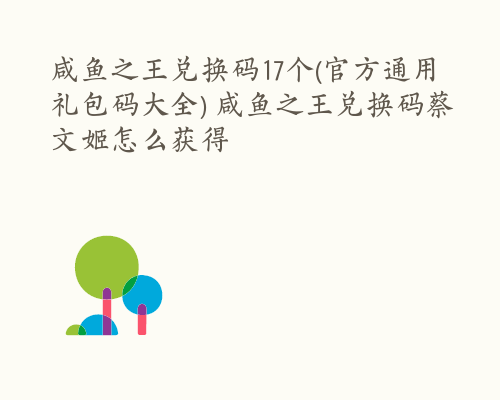 咸鱼之王兑换码17个(官方通用礼包码大全) 咸鱼之王兑换码蔡文姬怎么获得