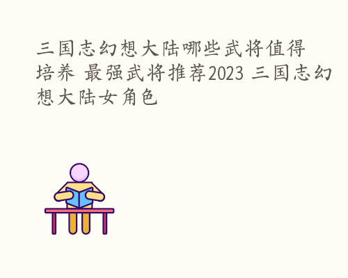 三国志幻想大陆哪些武将值得培养 最强武将推荐2023 三国志幻想大陆女角色