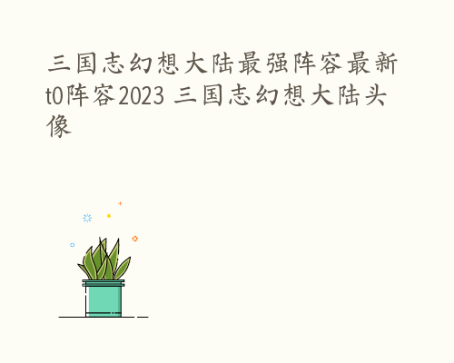 三国志幻想大陆最强阵容最新 t0阵容2023 三国志幻想大陆头像