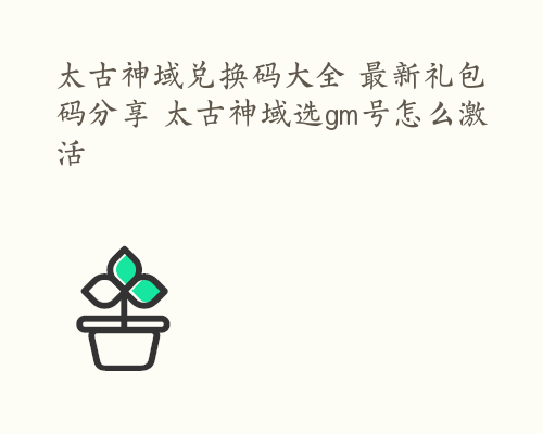 太古神域兑换码大全 最新礼包码分享 太古神域选gm号怎么激活