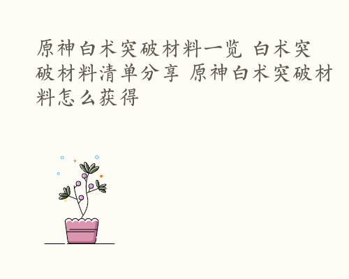 原神白术突破材料一览 白术突破材料清单分享 原神白术突破材料怎么获得