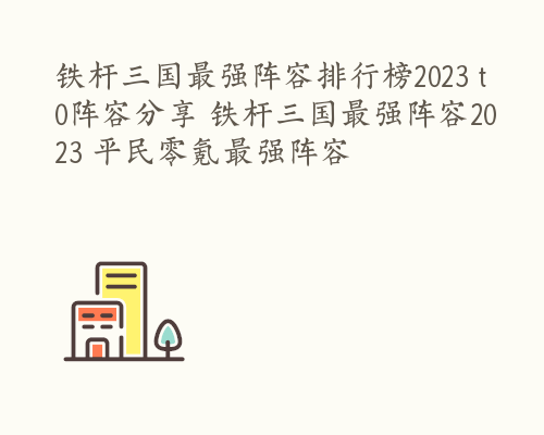 铁杆三国最强阵容排行榜2023 t0阵容分享 铁杆三国最强阵容2023 平民零氪最强阵容