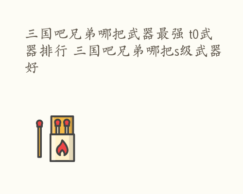 三国吧兄弟哪把武器最强 t0武器排行 三国吧兄弟哪把s级武器好