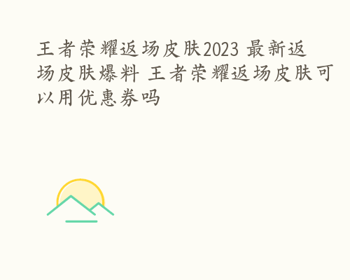 王者荣耀返场皮肤2023 最新返场皮肤爆料 王者荣耀返场皮肤可以用优惠券吗