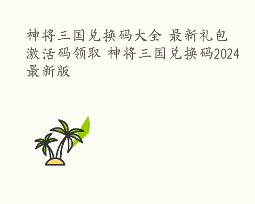 神将三国兑换码大全 最新礼包激活码领取 神将三国兑换码2024最新版