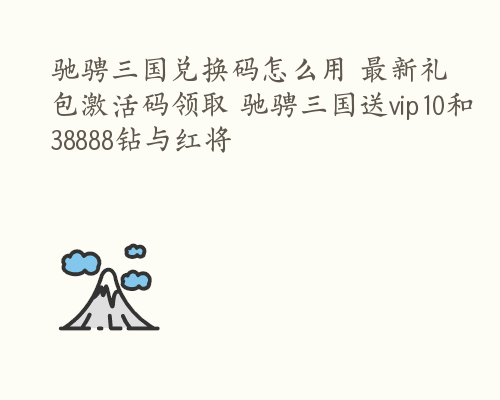 驰骋三国兑换码怎么用 最新礼包激活码领取 驰骋三国送vip10和38888钻与红将